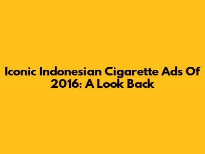 Iconic Indonesian Cigarette Ads Of 2016: A Look Back