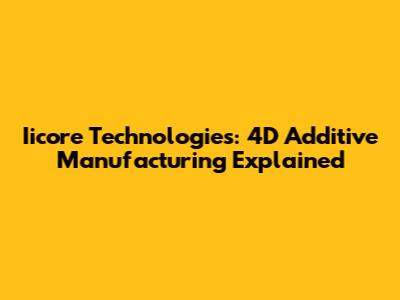 Iicore Technologies: 4D Additive Manufacturing Explained
