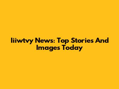 Iiiwtvy News: Top Stories And Images Today