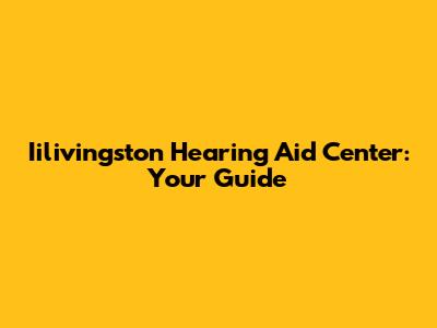 Iilivingston Hearing Aid Center: Your Guide