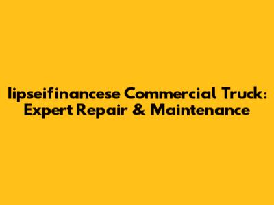 Iipseifinancese Commercial Truck: Expert Repair & Maintenance