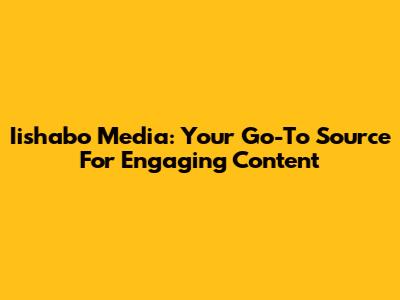 Iishabo Media: Your Go-To Source For Engaging Content