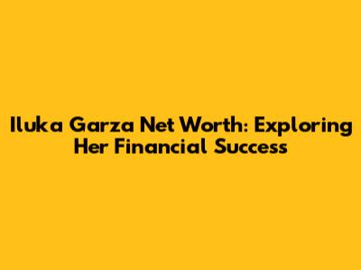 Iluka Garza Net Worth: Exploring Her Financial Success