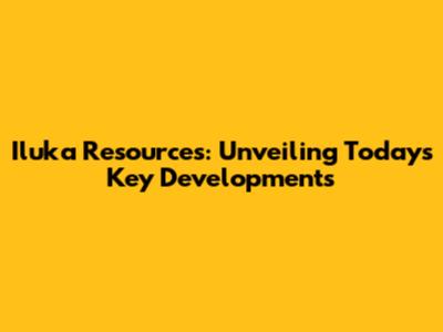 Iluka Resources: Unveiling Today's Key Developments