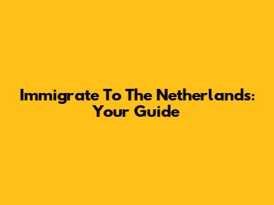 Immigrate To The Netherlands: Your Guide