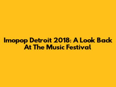 Imopop Detroit 2018: A Look Back At The Music Festival