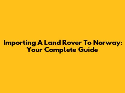 Importing A Land Rover To Norway: Your Complete Guide