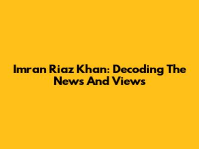 Imran Riaz Khan: Decoding The News And Views
