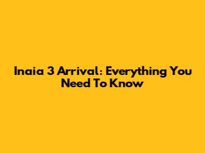 Inaia 3 Arrival: Everything You Need To Know