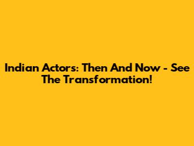 Indian Actors: Then And Now - See The Transformation!
