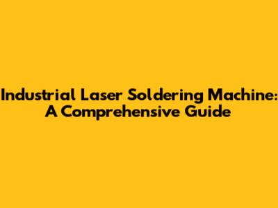Industrial Laser Soldering Machine: A Comprehensive Guide