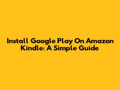 Install Google Play On Amazon Kindle: A Simple Guide