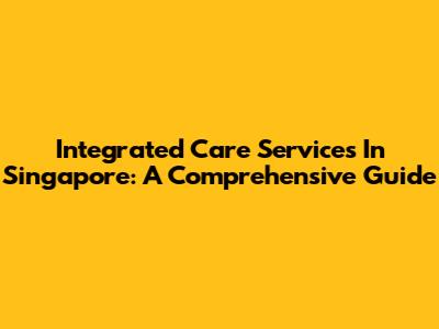 Integrated Care Services In Singapore: A Comprehensive Guide