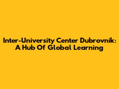 Inter-University Center Dubrovnik: A Hub Of Global Learning