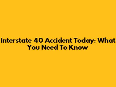 Interstate 40 Accident Today: What You Need To Know