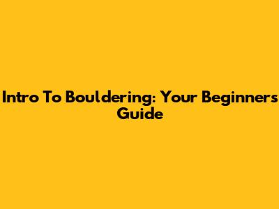 Intro To Bouldering: Your Beginner's Guide