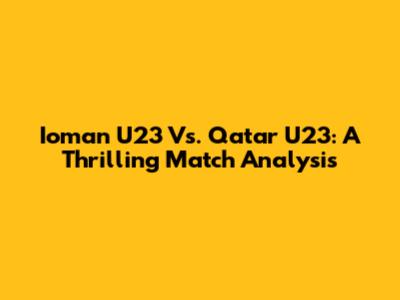 Ioman U23 Vs. Qatar U23: A Thrilling Match Analysis