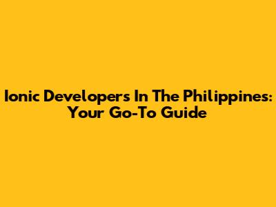 Ionic Developers In The Philippines: Your Go-To Guide