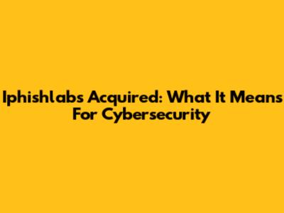 Iphishlabs Acquired: What It Means For Cybersecurity