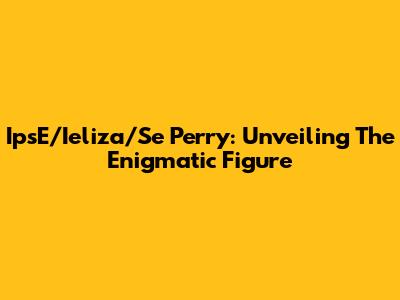 IpsE/Ieliza/Se Perry: Unveiling The Enigmatic Figure