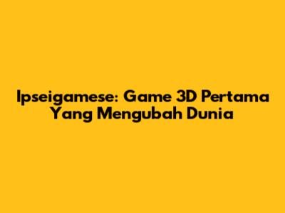 Ipseigamese: Game 3D Pertama Yang Mengubah Dunia