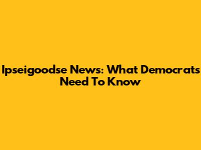 Ipseigoodse News: What Democrats Need To Know