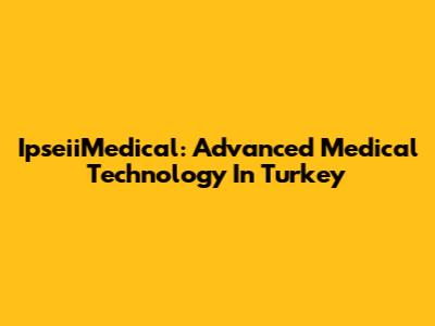 IpseiiMedical: Advanced Medical Technology In Turkey
