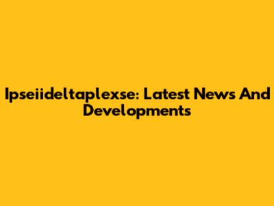 Ipseiideltaplexse: Latest News And Developments