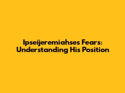 Ipseijeremiahse's Fears: Understanding His Position