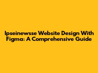 Ipseinewsse Website Design With Figma: A Comprehensive Guide