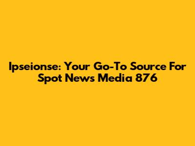 Ipseionse: Your Go-To Source For Spot News Media 876