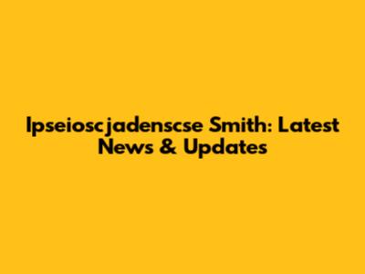 Ipseioscjadenscse Smith: Latest News & Updates