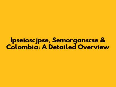 Ipseioscjpse, Semorganscse & Colombia: A Detailed Overview