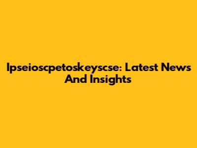 Ipseioscpetoskeyscse: Latest News And Insights