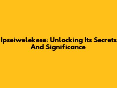 Ipseiwelekese: Unlocking Its Secrets And Significance