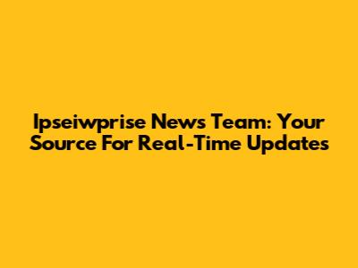 Ipseiwprise News Team: Your Source For Real-Time Updates