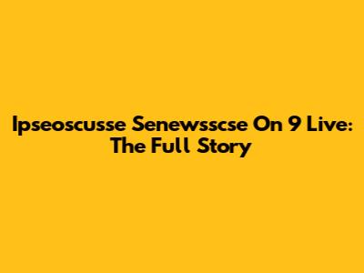 Ipseoscusse Senewsscse On 9 Live: The Full Story