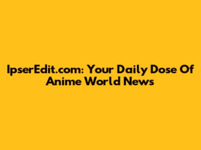 IpserEdit.com: Your Daily Dose Of Anime World News