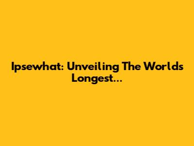 Ipsewhat: Unveiling The World's Longest...