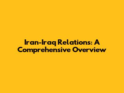 Iran-Iraq Relations: A Comprehensive Overview