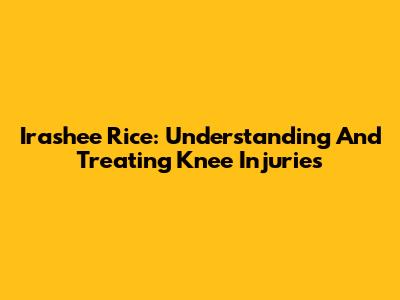 Irashee Rice: Understanding And Treating Knee Injuries