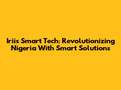 Iriis Smart Tech: Revolutionizing Nigeria With Smart Solutions
