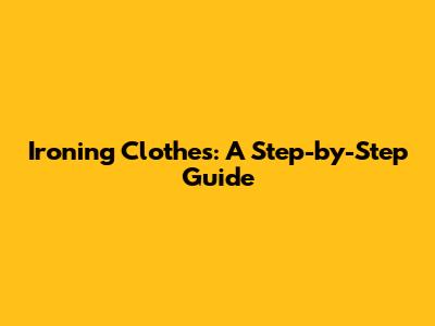 Ironing Clothes: A Step-by-Step Guide