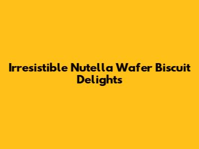 Irresistible Nutella Wafer Biscuit Delights