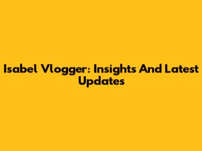 Isabel Vlogger: Insights And Latest Updates
