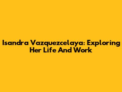 Isandra Vazquezcelaya: Exploring Her Life And Work