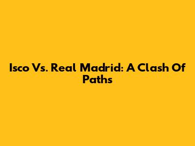 Isco Vs. Real Madrid: A Clash Of Paths