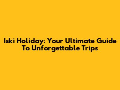 Iski Holiday: Your Ultimate Guide To Unforgettable Trips