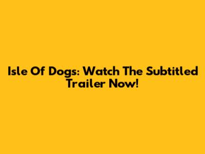 Isle Of Dogs: Watch The Subtitled Trailer Now!