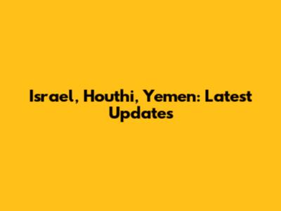 Israel, Houthi, Yemen: Latest Updates